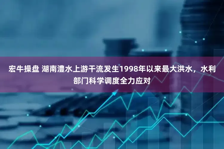 宏牛操盘 湖南澧水上游干流发生1998年以来最大洪水，水利部门科学调度全力应对