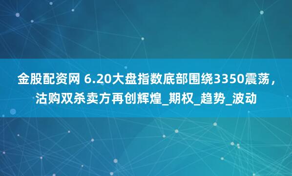 金股配资网 6.20大盘指数底部围绕3350震荡，沽购双杀卖方再创辉煌_期权_趋势_波动
