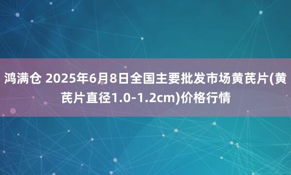 鸿满仓 2025年6月8日全国主要批发市场黄芪片(黄芪片直径1.0-1.2cm)价格行情