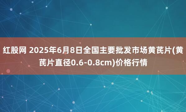 红股网 2025年6月8日全国主要批发市场黄芪片(黄芪片直径0.6-0.8cm)价格行情