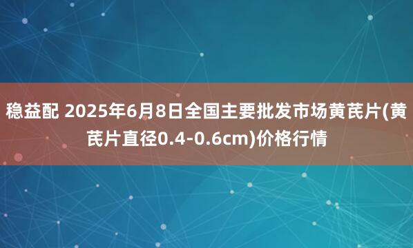 稳益配 2025年6月8日全国主要批发市场黄芪片(黄芪片直径0.4-0.6cm)价格行情