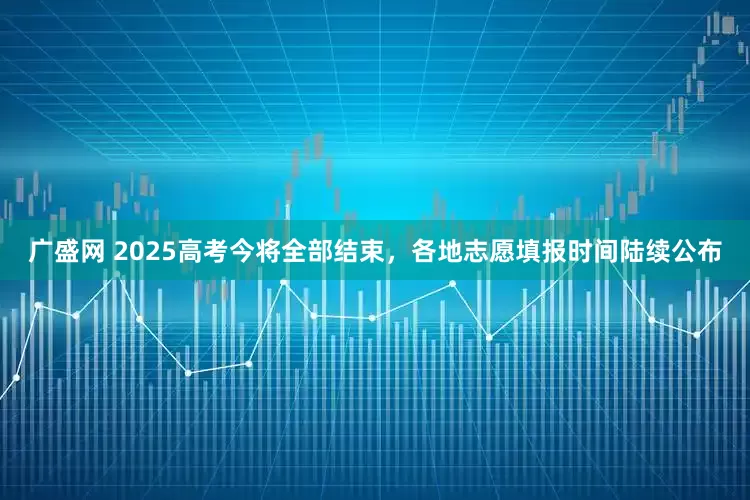 广盛网 2025高考今将全部结束，各地志愿填报时间陆续公布