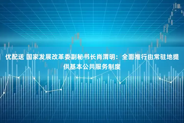 优配送 国家发展改革委副秘书长肖渭明：全面推行由常驻地提供基本公共服务制度