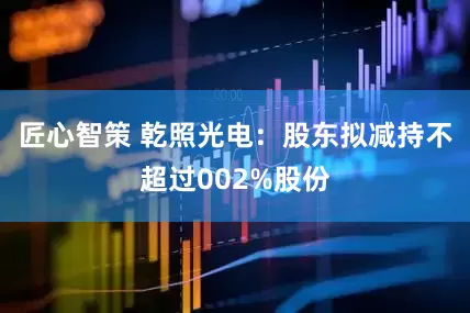 匠心智策 乾照光电：股东拟减持不超过002%股份