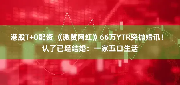 港股T+0配资 《激赞网红》66万YTR突抛婚讯！ 认了已经结婚：一家五口生活