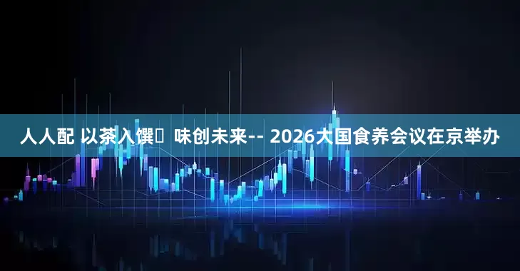 人人配 以茶入馔・味创未来-- 2026大国食养会议在京举办