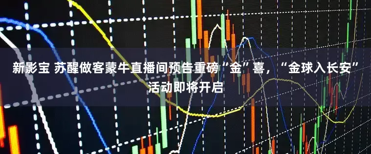 新影宝 苏醒做客蒙牛直播间预告重磅“金”喜，“金球入长安”活动即将开启